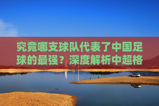 究竟哪支球队代表了中国足球的最强?深度解析中超格局