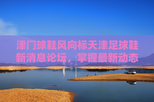 津门球鞋风向标天津足球鞋新消息论坛,掌握最新动态,畅聊实战测评