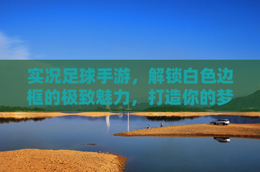 实况足球手游,解锁白色边框的极致魅力,打造你的梦幻阵容