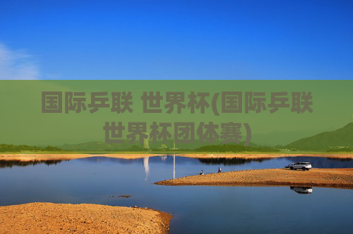 国际乒联 世界杯(国际乒联世界杯团体赛)