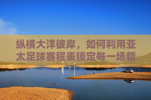 纵横大洋彼岸,如何利用亚太足球赛程表锁定每一场精彩对决