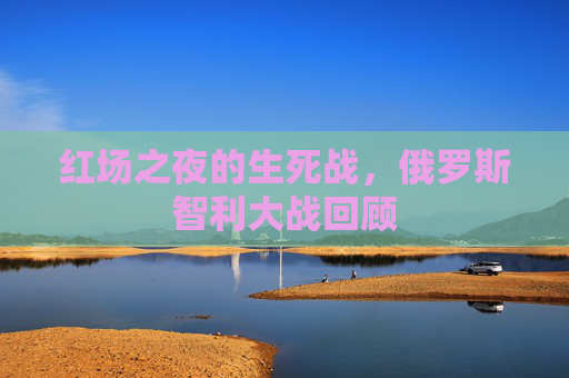 红场之夜的生死战，俄罗斯智利大战回顾