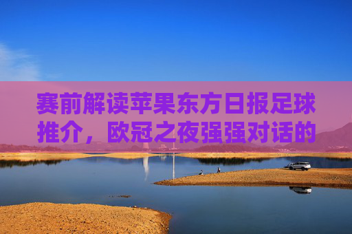 赛前解读苹果东方日报足球推介，欧冠之夜强强对话的胜负手在哪里？