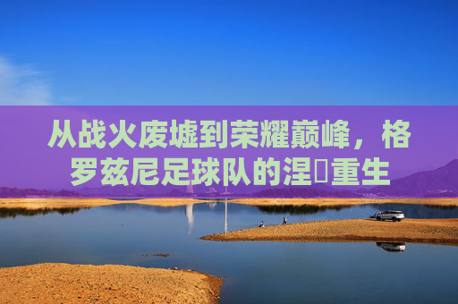 从战火废墟到荣耀巅峰，格罗兹尼足球队的涅槃重生