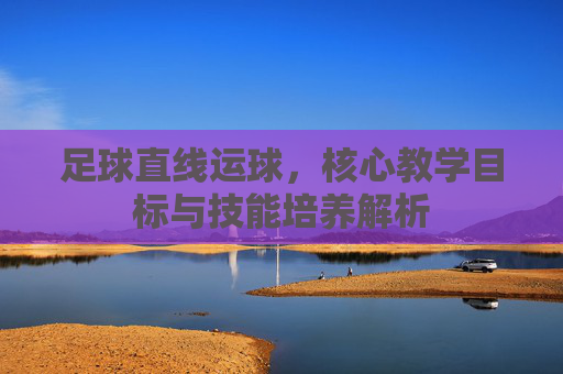 足球直线运球，核心教学目标与技能培养解析