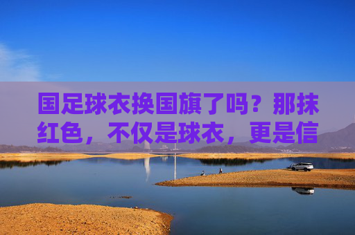 国足球衣换国旗了吗?那抹红色,不仅是球衣,更是信仰