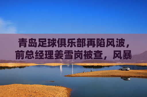 青岛足球俱乐部再陷风波,前总经理姜雪岗被查,风暴中心下的俱乐部何去何从?