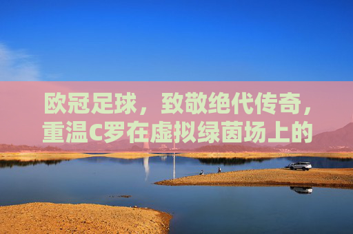 欧冠足球,致敬绝代传奇,重温C罗在虚拟绿茵场上的荣耀时刻
