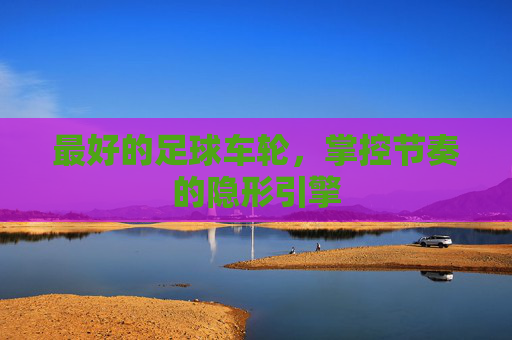 最好的足球车轮,掌控节奏的隐形引擎