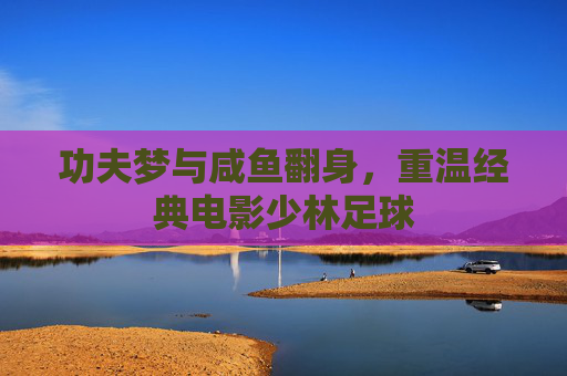 功夫梦与咸鱼翻身,重温经典电影少林足球