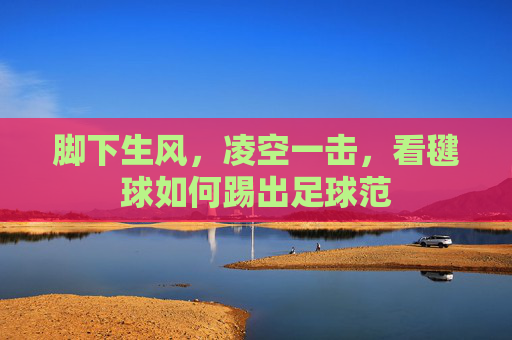 脚下生风,凌空一击,看毽球如何踢出足球范