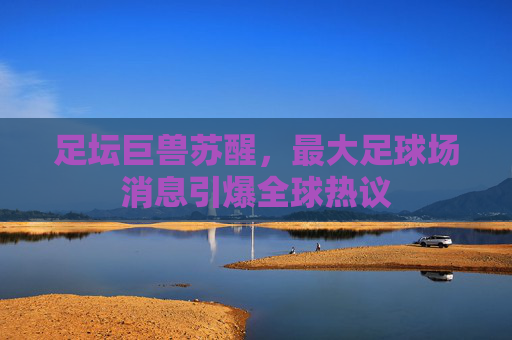 足坛巨兽苏醒,最大足球场消息引爆全球热议