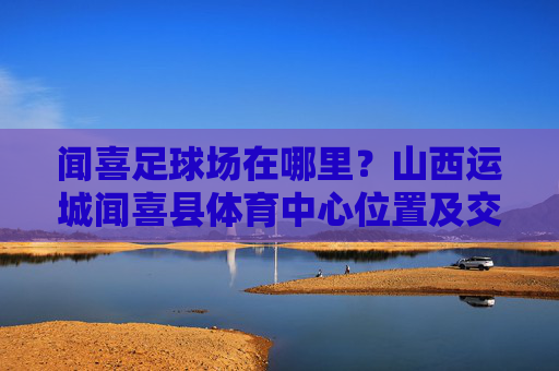 闻喜足球场在哪里?山西运城闻喜县体育中心位置及交通指南