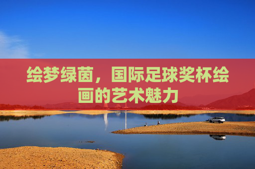 绘梦绿茵,国际足球奖杯绘画的艺术魅力