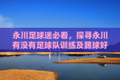 永川足球迷必看,探寻永川有没有足球队训练及踢球好去处