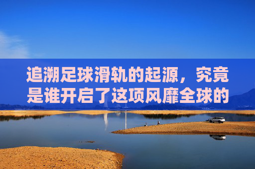 追溯足球滑轨的起源，究竟是谁开启了这项风靡全球的桌面运动？