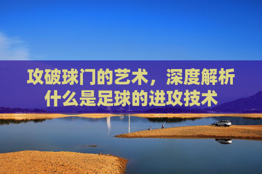 攻破球门的艺术,深度解析什么是足球的进攻技术