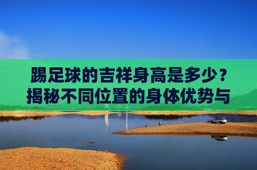 踢足球的吉祥身高是多少?揭秘不同位置的身体优势与足球魅力