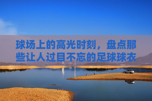 球场上的高光时刻,盘点那些让人过目不忘的足球球衣骚气配色大全