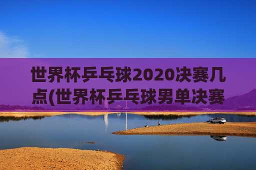世界杯乒乓球2020决赛几点(世界杯乒乓球男单决赛)