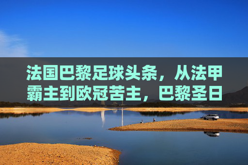 法国巴黎足球头条,从法甲霸主到欧冠苦主,巴黎圣日耳曼的十字路口