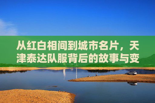 从红白相间到城市名片,天津泰达队服背后的故事与变迁