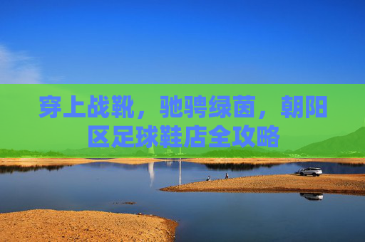 穿上战靴,驰骋绿茵,朝阳区足球鞋店全攻略