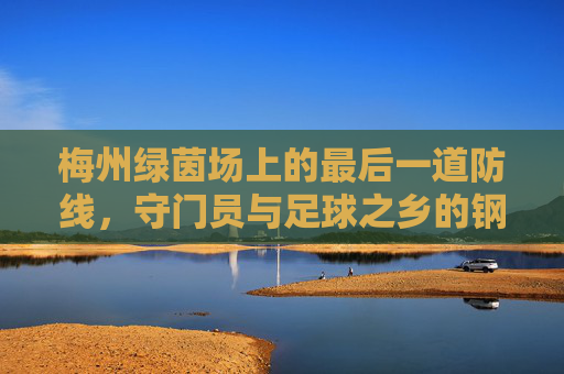 梅州绿茵场上的最后一道防线,守门员与足球之乡的钢铁信仰