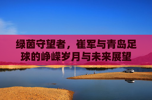 绿茵守望者,崔军与青岛足球的峥嵘岁月与未来展望