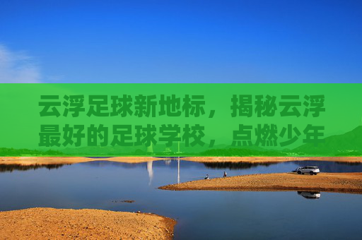 云浮足球新地标,揭秘云浮最好的足球学校,点燃少年足球梦