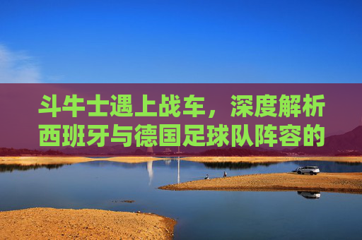 斗牛士遇上战车，深度解析西班牙与德国足球队阵容的新老交替与战术博弈