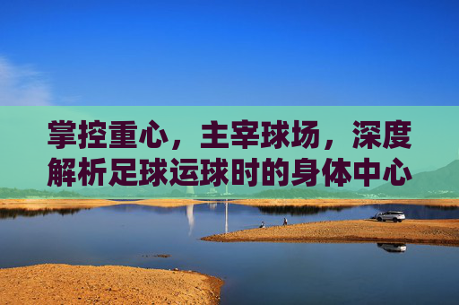 掌控重心,主宰球场,深度解析足球运球时的身体中心控制艺术