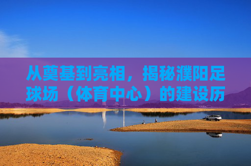 从奠基到亮相,揭秘濮阳足球场(体育中心)的建设历程