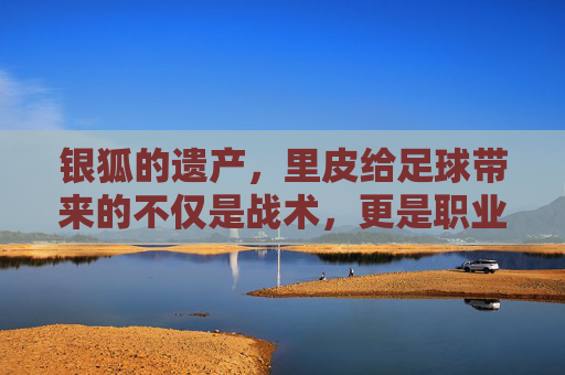银狐的遗产,里皮给足球带来的不仅是战术,更是职业的觉醒