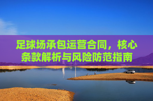 足球场承包运营合同,核心条款解析与风险防范指南