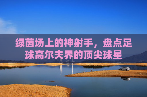 绿茵场上的神射手,盘点足球高尔夫界的顶尖球星