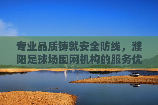 专业品质铸就安全防线,濮阳足球场围网机构的服务优势解析