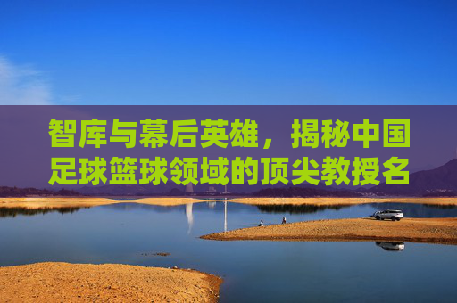 智库与幕后英雄,揭秘中国足球篮球领域的顶尖教授名单
