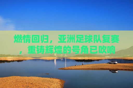 燃情回归，亚洲足球队复赛，重铸辉煌的号角已吹响