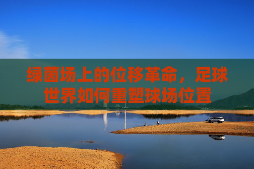 绿茵场上的位移革命,足球世界如何重塑球场位置