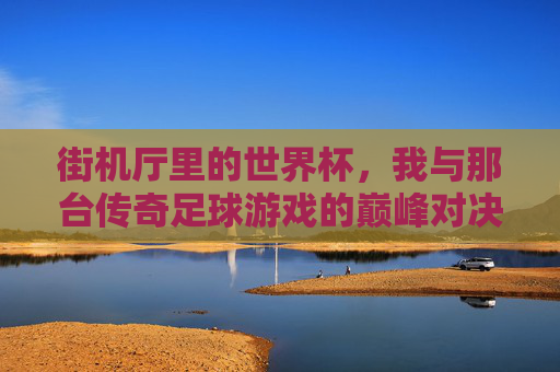 街机厅里的世界杯,我与那台传奇足球游戏的巅峰对决