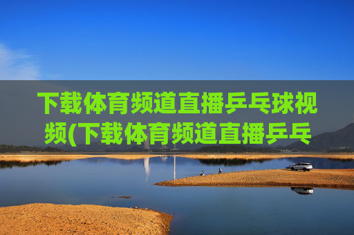 下载体育频道直播乒乓球视频(下载体育频道直播乒乓球视频在线观看)