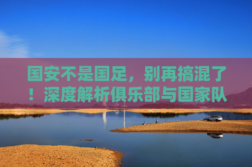 国安不是国足,别再搞混了!深度解析俱乐部与国家队的本质区别