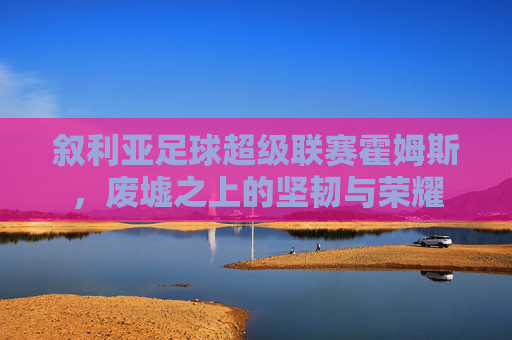 叙利亚足球超级联赛霍姆斯,废墟之上的坚韧与荣耀