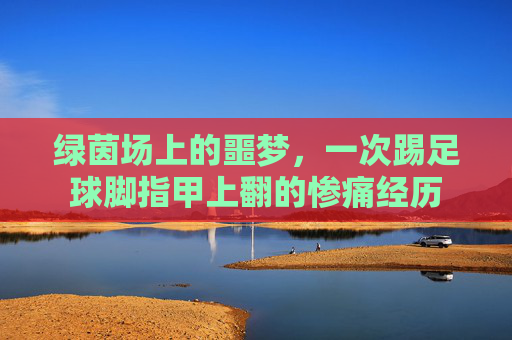 绿茵场上的噩梦,一次踢足球脚指甲上翻的惨痛经历