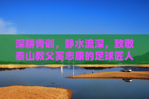 深耕青训,静水流深,致敬泰山教父奚志康的足球匠人之路