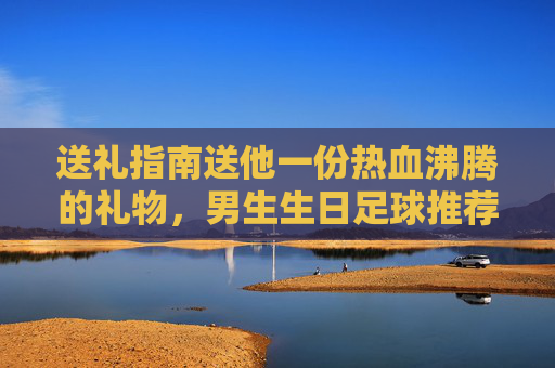 送礼指南送他一份热血沸腾的礼物,男生生日足球推荐清单