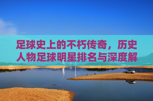 足球史上的不朽传奇,历史人物足球明星排名与深度解析