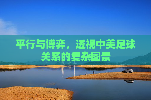 平行与博弈,透视中美足球关系的复杂图景