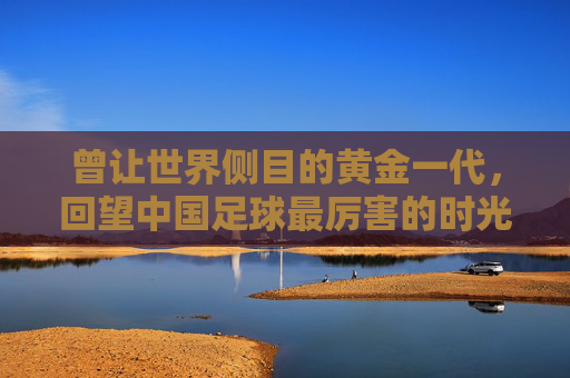 曾让世界侧目的黄金一代,回望中国足球最厉害的时光